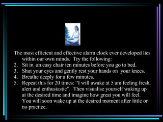The most efficient and effective alarm clock ever developed lies within our own minds.  Try the following: Sit in  an easy chair ten minutes before you go to bed. Shut your eyes and gently rest your hands on  your knees. Breathe deeply for a few minutes. Repeat this for 20 times: “I will awake at 5 am feeling fresh, alert and enthusiastic”.  Then visualise yourself waking up at the desired time and imagine how great you will feel.  You will soon wake up at the desired moment after little or no practice.  