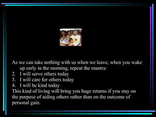 As we can take nothing with us when we leave, when you wake up early in the morning, repeat the mantra: I will serve others today I will care for others today I will be kind today This kind of living will bring you huge returns if you stay on the purpose of aiding others rather than on the outcome of  personal gain. 