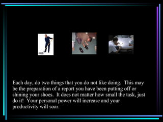 Each day, do two things that you do not like doing.  This may be the preparation of a report you have been putting off or shining your shoes.  It does not matter how small the task, just do it!  Your personal power will increase and your productivity will soar. 