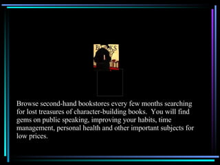 Browse second-hand bookstores every few months searching for lost treasures of character-building books.  You will find gems on public speaking, improving your habits, time management, personal health and other important subjects for low prices. 
