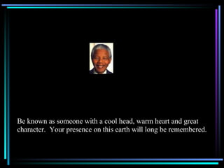 Be known as someone with a cool head, warm heart and great character.  Your presence on this earth will long be remembered. 