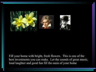 Fill your home with bright, fresh flowers.  This is one of the best investments you can make.  Let the sounds of great music, loud laughter and good fun fill the oasis of your home 