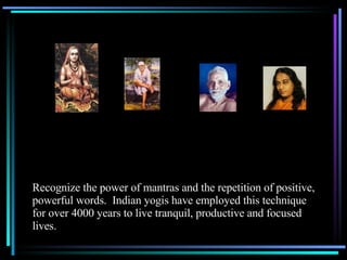 Recognize the power of mantras and the repetition of positive, powerful words.  Indian yogis have employed this technique for over 4000 years to live tranquil, productive and focused lives. 
