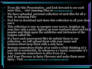 If you like this Presentation , and look forward to see such more files…  visit Amazing Files at  www.Maestro.cjb.net We have uploaded  personal collection of such files for all e-frds  in Amazing Files  Feel free to download and share this collection to all your dear one’s This collection is sure to energize your nerves, brighten up your face with a smile, lighten up your confused mind and let u ponder and think upon the subtleties and intricacies of the enigma called life.  If u have such powerpoint files do submit them to our collection , we will upload them with your name and location:Dont keep them with u only bcoz: Somone somewhere thinks of ur smile n while thinking of u says life is worthwhile. So whenever u r lonely remember it's true, someone somewhere is alive b'coz of u..  Add Your Flavours in Spicy Flavours and make them more Spicy . Visit  www.SpicyFlavours.Net   or  www.Maestro.Cjb.Net   
