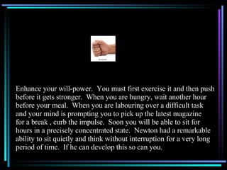 Enhance your will-power.  You must first exercise it and then push before it gets stronger.  When you are hungry, wait another hour before your meal.  When you are labouring over a difficult task and your mind is prompting you to pick up the latest magazine for a break , curb the impulse.  Soon you will be able to sit for hours in a precisely concentrated state.  Newton had a remarkable ability to sit quietly and think without interruption for a very long period of time.  If he can develop this so can you. 