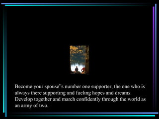 Become your spouse”s number one supporter, the one who is always there supporting and fueling hopes and dreams.  Develop together and march confidently through the world as an army of two. 