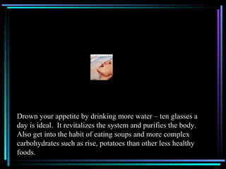 Drown your appetite by drinking more water – ten glasses a day is ideal.  It revitalizes the system and purifies the body.  Also get into the habit of eating soups and more complex carbohydrates such as rise, potatoes than other less healthy foods. 