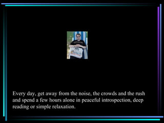 Every day, get away from the noise, the crowds and the rush and spend a few hours alone in peaceful introspection, deep reading or simple relaxation. 