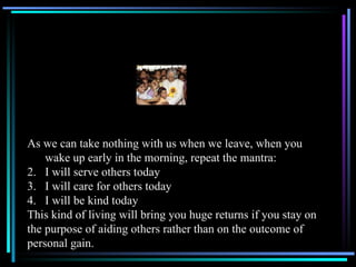 As we can take nothing with us when we leave, when you wake up early in the morning, repeat the mantra: I will serve others today I will care for others today I will be kind today This kind of living will bring you huge returns if you stay on the purpose of aiding others rather than on the outcome of  personal gain. 