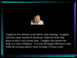 Laugh for five minutes in the mirror each morning.  Laughter activates many beneficial chemicals within the body that place us into a very joyous state.  Laughter also returns the  body to a state of balance.  A 4 year old laughs 500 times a day while the average adult is lucky to laugh 15 times a day. 