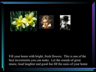 Fill your home with bright, fresh flowers.  This is one of the best investments you can make.  Let the sounds of great music, loud laughter and good fun fill the oasis of your home 