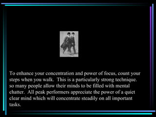 To enhance your concentration and power of focus, count your steps when you walk.  This is a particularly strong technique. so many people allow their minds to be filled with mental chatter.  All peak performers appreciate the power of a quiet clear mind which will concentrate steadily on all important tasks. 