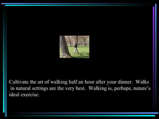 Cultivate the art of walking half an hour after your dinner.  Walks in natural settings are the very best.  Walking is, perhaps, nature’s  ideal exercise. 
