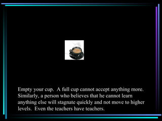 Empty your cup.  A full cup cannot accept anything more.  Similarly, a person who believes that he cannot learn anything else will stagnate quickly and not move to higher levels.  Even the teachers have teachers. 