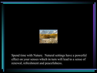 Spend time with Nature. Natural settings have a powerful
effect on your senses which in turn will lead to a sense of
renewal, refreshment and peacefulness.
 