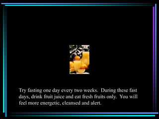 Try fasting one day every two weeks. During these fast
days, drink fruit juice and eat fresh fruits only. You will
feel more energetic, cleansed and alert.
 