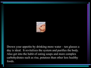 Drown your appetite by drinking more water – ten glasses a
day is ideal. It revitalizes the system and purifies the body.
Also get into the habit of eating soups and more complex
carbohydrates such as rise, potatoes than other less healthy
foods.
 