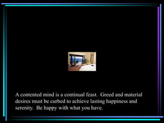 A contented mind is a continual feast. Greed and material
desires must be curbed to achieve lasting happiness and
serenity. Be happy with what you have.
 