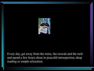 Every day, get away from the noise, the crowds and the rush
and spend a few hours alone in peaceful introspection, deep
reading or simple relaxation.
 