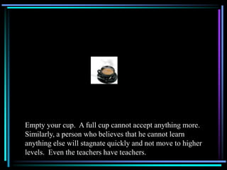 Empty your cup. A full cup cannot accept anything more.
Similarly, a person who believes that he cannot learn
anything else will stagnate quickly and not move to higher
levels. Even the teachers have teachers.
 