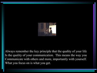 Always remember the key principle that the quality of your life
Is the quality of your communication. This means the way you
Communicate with others and more, importantly with yourself.
What you focus on is what you get.
 