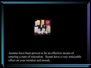 Aromas have been proven to be an effective means of
entering a state of relaxation. Scents have a very noticeable
effect on your mindset and moods.
 