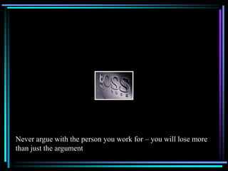 Never argue with the person you work for – you will lose more
than just the argument
 