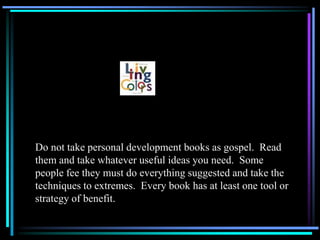 Do not take personal development books as gospel. Read
them and take whatever useful ideas you need. Some
people fee they must do everything suggested and take the
techniques to extremes. Every book has at least one tool or
strategy of benefit.
 
