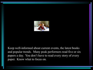 Keep well-informed about current events, the latest books
and popular trends. Many peak performers read five or six
papers a day. You don’t have to read every story of every
paper. Know what to focus on.
 
