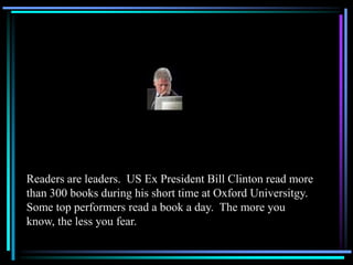 Readers are leaders. US Ex President Bill Clinton read more
than 300 books during his short time at Oxford Universitgy.
Some top performers read a book a day. The more you
know, the less you fear.
 