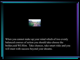 When you cannot make up your mind which of two evenly
balanced courses of action you should take-choose the
bolder,said WJ.Slim. Take chances, take smart risks and you
will meet with success beyond your dreams.
 