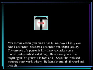 You sow an action, you reap a habit. You sow a habit, you
reap a character. You sow a character, you reap a destiny.
The essence of a person is his character- make yours
unique, unblemished and strong. Do not say you will do
anything unless you will indeed do it. Speak the truth and
measure your words wisely. Be humble, straight forward and
peaceful.
 