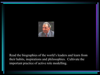 Read the biographies of the world’s leaders and learn from
their habits, inspirations and philosophies. Cultivate the
important practice of active role modelling.
 