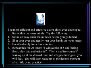 The most efficient and effective alarm clock ever developed
lies within our own minds. Try the following:
1. Sit in an easy chair ten minutes before you go to bed.
2. Shut your eyes and gently rest your hands on your knees.
3. Breathe deeply for a few minutes.
4. Repeat this for 20 times: “I will awake at 5 am feeling
fresh, alert and enthusiastic”. Then visualise yourself
waking up at the desired time and imagine how great you
will feel. You will soon wake up at the desired moment
after little or no practice.
 
