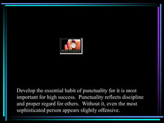 Develop the essential habit of punctuality for it is most
important for high success. Punctuality reflects discipline
and proper regard for others. Without it, even the most
sophisticated person appears slightly offensive.
 