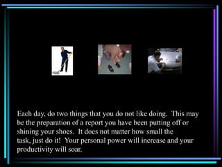 Each day, do two things that you do not like doing. This may
be the preparation of a report you have been putting off or
shining your shoes. It does not matter how small the
task, just do it! Your personal power will increase and your
productivity will soar.
 