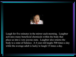Laugh for five minutes in the mirror each morning. Laughter
activates many beneficial chemicals within the body that
place us into a very joyous state. Laughter also returns the
body to a state of balance. A 4 year old laughs 500 times a day
while the average adult is lucky to laugh 15 times a day.
 