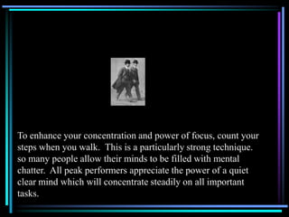 To enhance your concentration and power of focus, count your
steps when you walk. This is a particularly strong technique.
so many people allow their minds to be filled with mental
chatter. All peak performers appreciate the power of a quiet
clear mind which will concentrate steadily on all important
tasks.
 