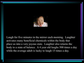 Laugh for five minutes in the mirror each morning. Laughter
activates many beneficial chemicals within the body that
place...