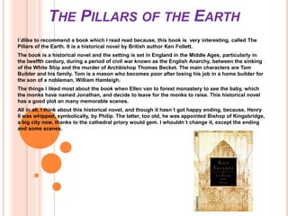 THE PILLARS OF THE EARTH
I´dlike to recommend a book which I read read because, this book is very interesting, called The
Pillars of the Earth. It is a historical novel by British author Ken Follett.
The book is a historical novel and the setting is set in England in the Middle Ages, particularly in
the twelfth century, during a period of civil war known as the English Anarchy, between the sinking
of the White Ship and the murder of Archbishop Thomas Becket. The main characters are Tom
Builder and his family. Tom is a mason who becomes poor after losing his job in a home builder for
the son of a nobleman, William Hamleigh.
The things I liked most about the book when Ellen van to forest monastery to see the baby, which
the monks have named Jonathan, and decide to leave for the monks to raise. This historical novel
has a good plot an many memorable scenes.
All in all, I think about this historical novel, and though it hasn´t got happy ending, because, Henry
II was whipped, symbolically, by Philip. The latter, too old, he was appointed Bishop of Kingsbridge,
a big city now, thanks to the cathedral priory would gem. I whouldn´t change it, except the ending
and some scenes.
 