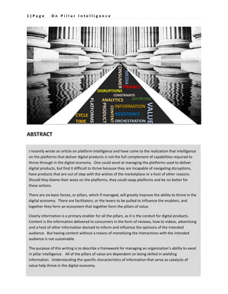 1 | P a g e O n P i l l a r I n t e l l i g e n c e
ABSTRACT
I recently wrote an article on platform intelligence and have come to the realization that intelligence
on the platforms that deliver digital products is not the full complement of capabilities required to
thrive through in the digital economy. One could excel at managing the platforms used to deliver
digital products, but find it difficult to thrive because they are incapable of navigating disruptions,
have products that are out of step with the wishes of the marketplace or a host of other reasons.
Should they blame their woes on the platforms, they could swap platforms and be no better for
these actions.
There are six basic forces, or pillars, which if managed, will greatly improve the ability to thrive in the
digital economy. There are facilitators, or the levers to be pulled to influence the enablers, and
together they form an ecosystem that together form the pillars of value.
Clearly information is a primary enabler for all the pillars, as it is the conduit for digital products.
Content is the information delivered to consumers in the form of reviews, how to videos, advertising
and a host of other information devised to inform and influence the opinions of the intended
audience. But having content without a means of monetizing the interactions with the intended
audience is not sustainable.
The purpose of this writing is to describe a framework for managing an organization’s ability to excel
in pillar intelligence. All of the pillars of value are dependent on being skilled in wielding
information. Understanding the specific characteristics of information that serve as catalysts of
value help thrive in the digital economy.
 