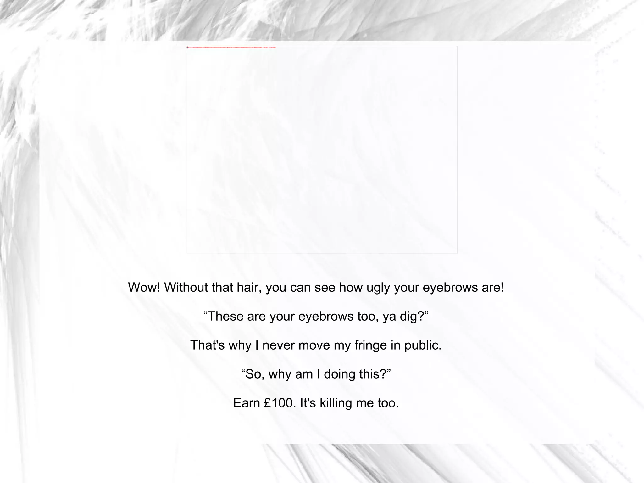 Wow! Without that hair, you can see how ugly your eyebrows are! “ These are your eyebrows too, ya dig?” That's why I never move my fringe in public. “ So, why am I doing this?” Earn £100. It's killing me too. 
