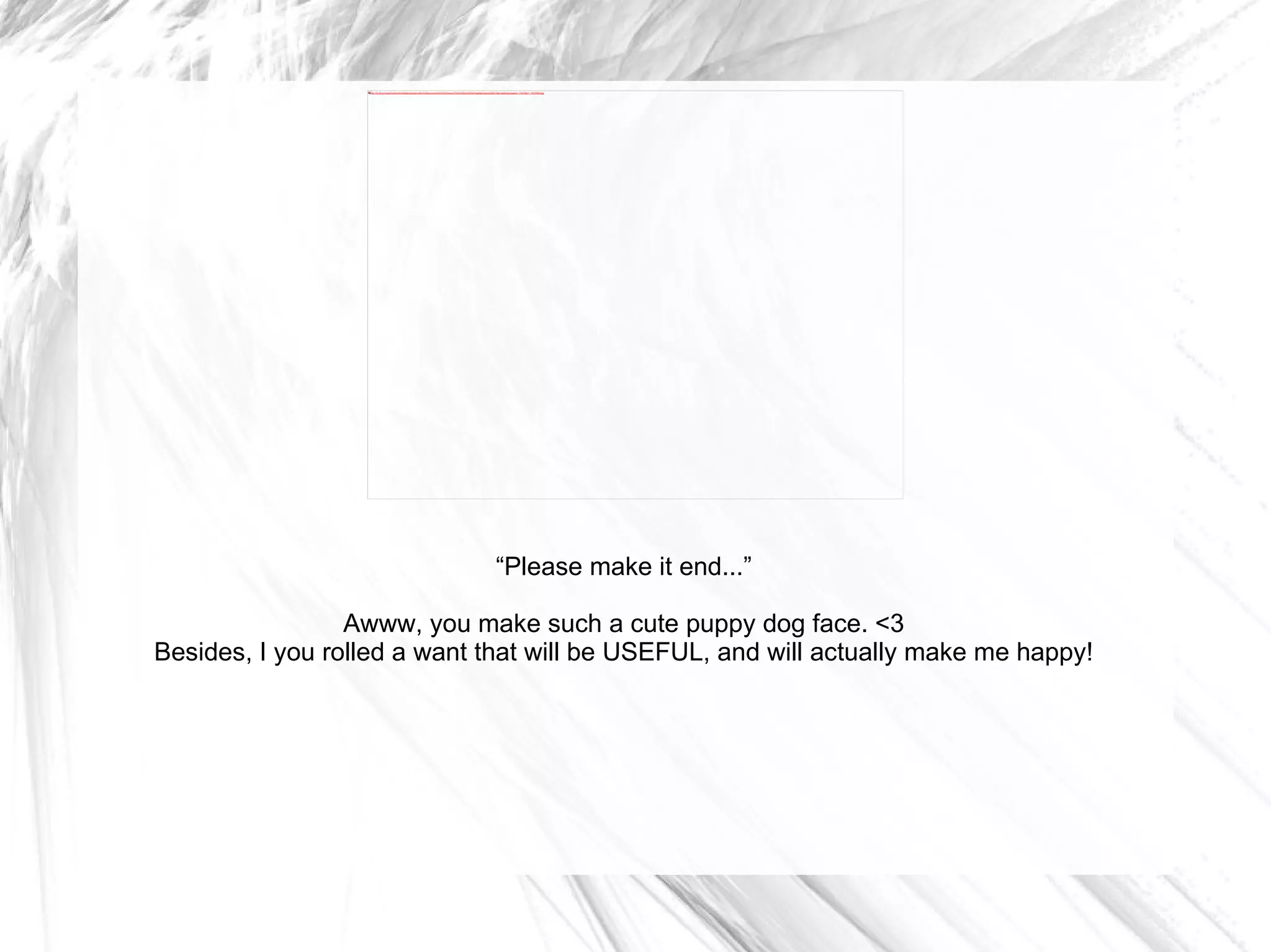 “ Please make it end...” Awww, you make such a cute puppy dog face. <3 Besides, I you rolled a want that will be USEFUL, and will actually make me happy! 