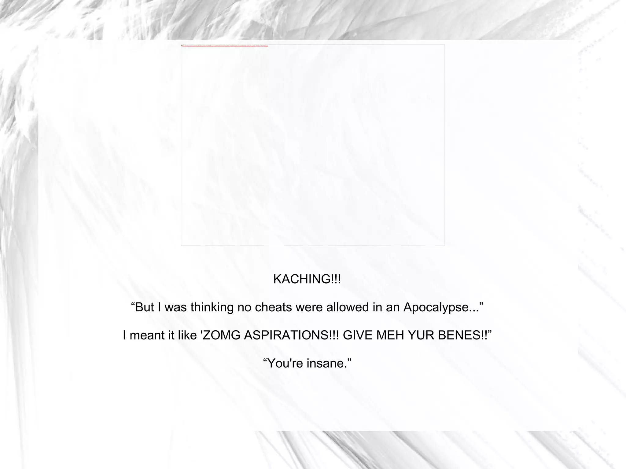 KACHING!!! “ But I was thinking no cheats were allowed in an Apocalypse...” I meant it like 'ZOMG ASPIRATIONS!!! GIVE MEH YUR BENES!!” “ You're insane.” 