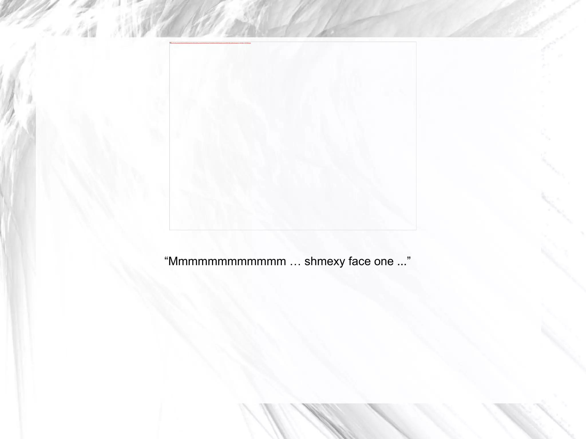 “ Mmmmmmmmmmmm … shmexy face one ...” 