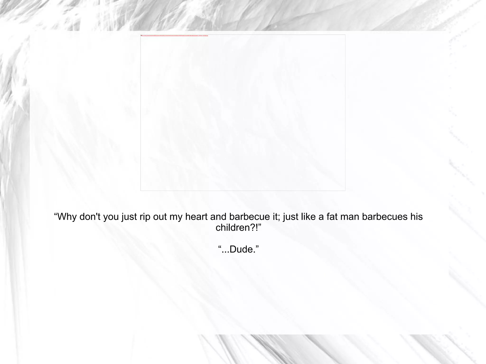“ Why don't you just rip out my heart and barbecue it; just like a fat man barbecues his children?!” “ ...Dude.” 