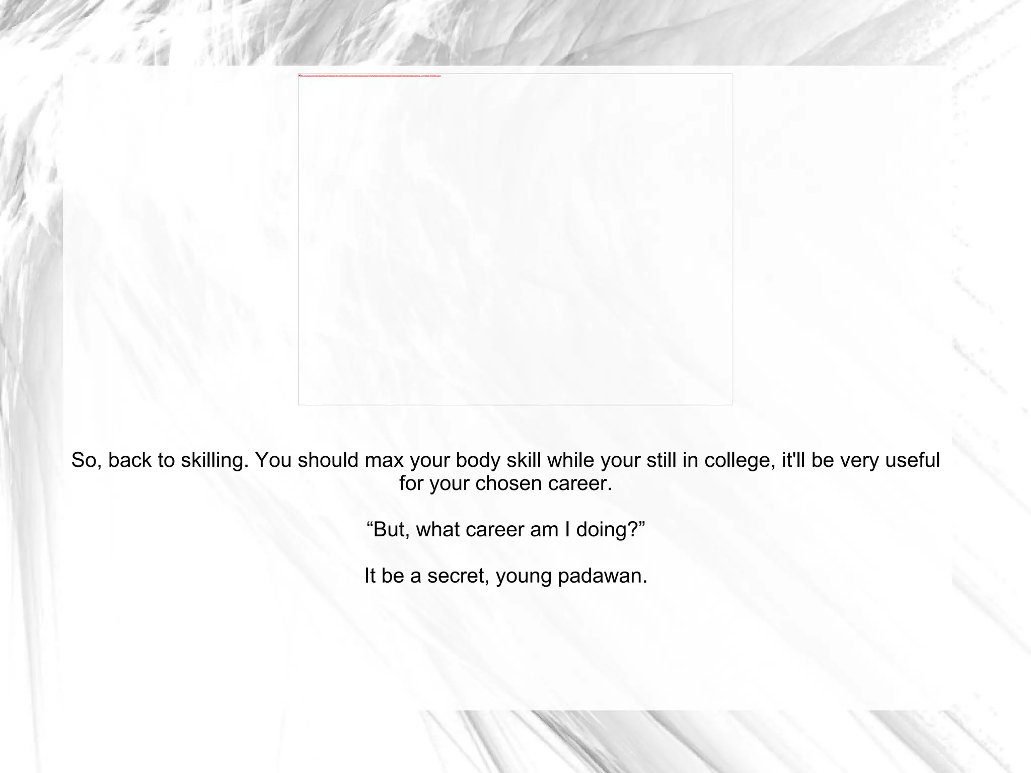 So, back to skilling. You should max your body skill while your still in college, it'll be very useful for your chosen career. “ But, what career am I doing?” It be a secret, young padawan. 