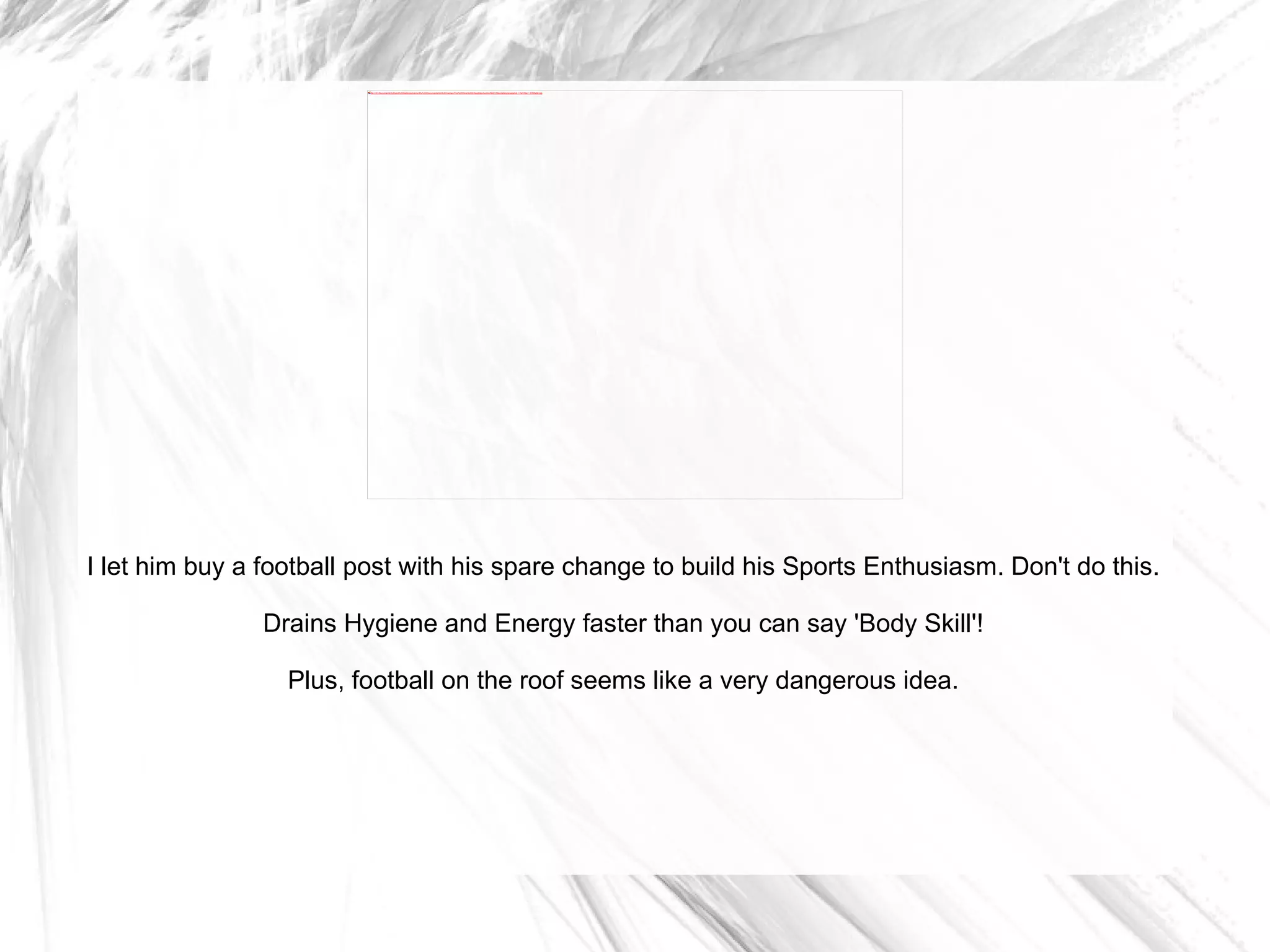I let him buy a football post with his spare change to build his Sports Enthusiasm. Don't do this. Drains Hygiene and Energy faster than you can say 'Body Skill'! Plus, football on the roof seems like a very dangerous idea. 