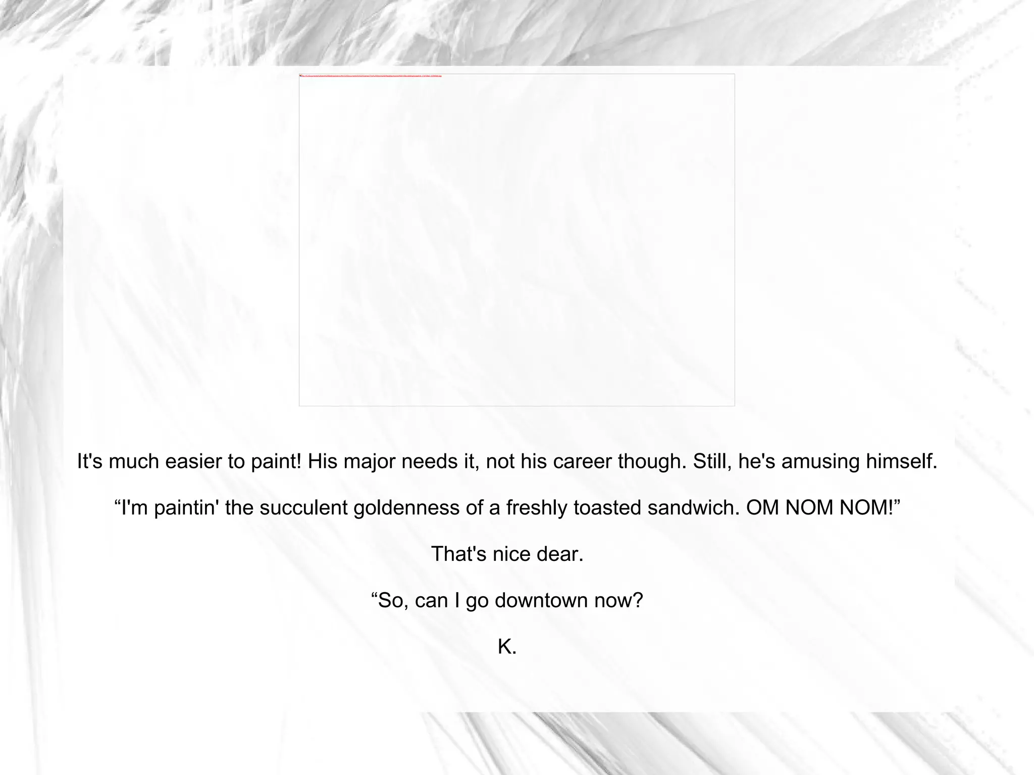 It's much easier to paint! His major needs it, not his career though. Still, he's amusing himself. “ I'm paintin' the succulent goldenness of a freshly toasted sandwich. OM NOM NOM!” That's nice dear. “ So, can I go downtown now? K. 