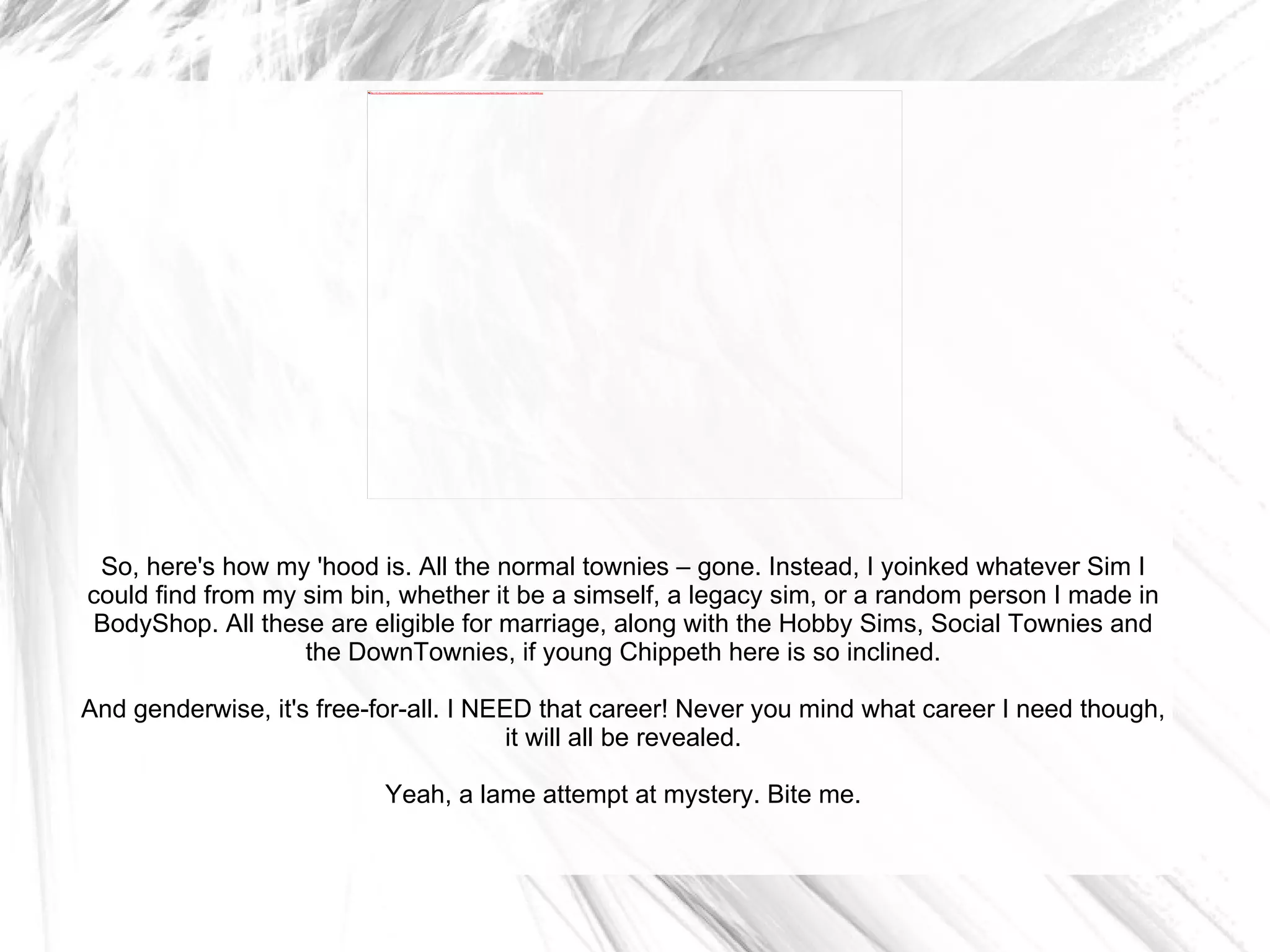 So, here's how my 'hood is. All the normal townies – gone. Instead, I yoinked whatever Sim I could find from my sim bin, whether it be a simself, a legacy sim, or a random person I made in BodyShop. All these are eligible for marriage, along with the Hobby Sims, Social Townies and the DownTownies, if young Chippeth here is so inclined. And genderwise, it's free-for-all. I NEED that career! Never you mind what career I need though, it will all be revealed. Yeah, a lame attempt at mystery. Bite me. 
